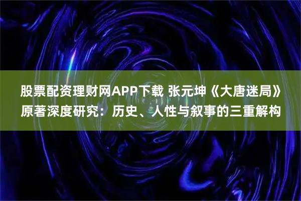 股票配资理财网APP下载 张元坤《大唐迷局》原著深度研究：历史、人性与叙事的三重解构