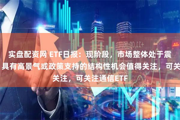 实盘配资网 ETF日报：现阶段，市场整体处于震荡调整期，具有高景气或政策支持的结构性机会值得关注，可关注通信ETF