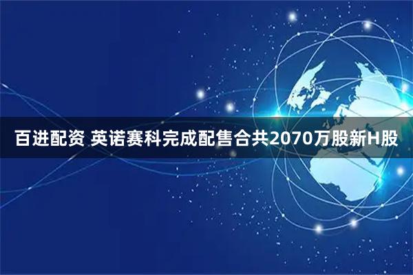 百进配资 英诺赛科完成配售合共2070万股新H股