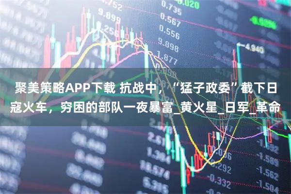 聚美策略APP下载 抗战中，“猛子政委”截下日寇火车，穷困的部队一夜暴富_黄火星_日军_革命