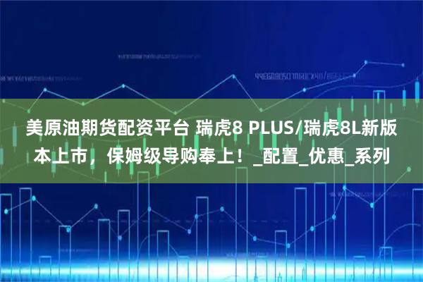 美原油期货配资平台 瑞虎8 PLUS/瑞虎8L新版本上市，保姆级导购奉上！_配置_优惠_系列