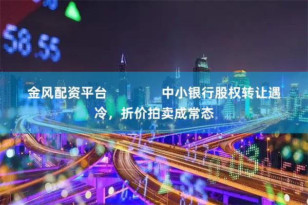 金风配资平台               中小银行股权转让遇冷，折价拍卖成常态