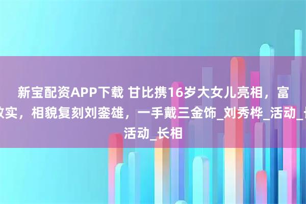 新宝配资APP下载 甘比携16岁大女儿亮相，富态敦实，相貌复刻刘銮雄，一手戴三金饰_刘秀桦_活动_长相