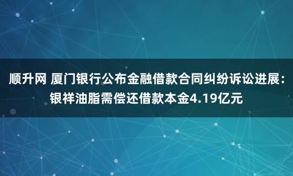 顺升网 厦门银行公布金融借款合同纠纷诉讼进展：银祥油脂需偿还借款本金4.19亿元