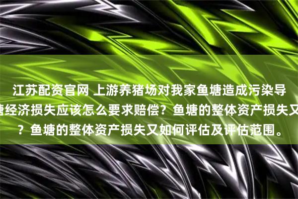 江苏配资官网 上游养猪场对我家鱼塘造成污染导致损失。问：造成鱼塘经济损失应该怎么要求赔偿？鱼塘的整体资产损失又如何评估及评估范围。