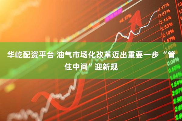 华屹配资平台 油气市场化改革迈出重要一步 “管住中间”迎新规