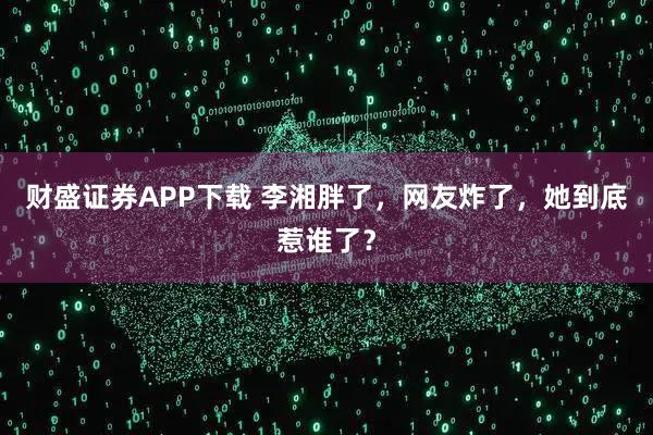 财盛证券APP下载 李湘胖了，网友炸了，她到底惹谁了？