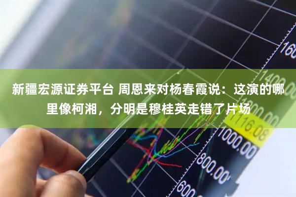 新疆宏源证券平台 周恩来对杨春霞说：这演的哪里像柯湘，分明是穆桂英走错了片场