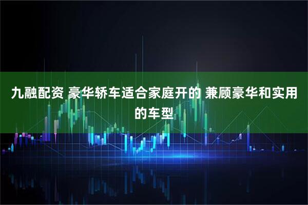 九融配资 豪华轿车适合家庭开的 兼顾豪华和实用的车型