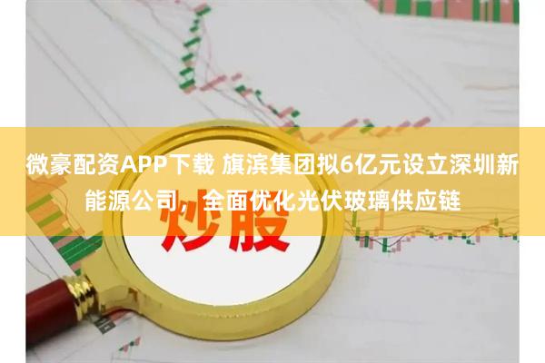 微豪配资APP下载 旗滨集团拟6亿元设立深圳新能源公司，全面优化光伏玻璃供应链