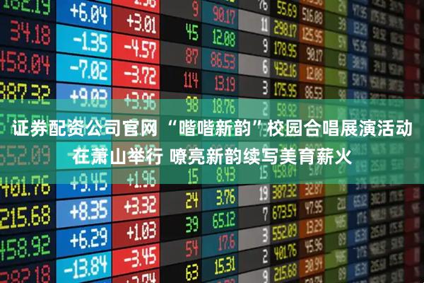 证券配资公司官网 “喈喈新韵”校园合唱展演活动在萧山举行 嘹亮新韵续写美育薪火