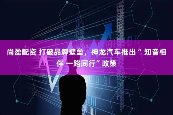 尚盈配资 打破品牌壁垒，神龙汽车推出“ 知音相伴 一路同行”政策