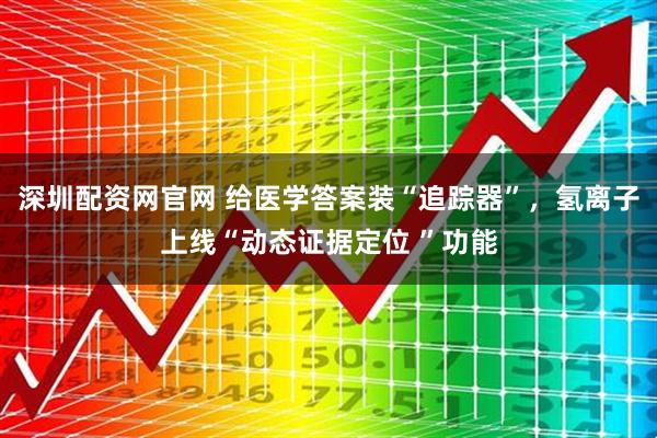 深圳配资网官网 给医学答案装“追踪器”，氢离子上线“动态证据定位 ”功能