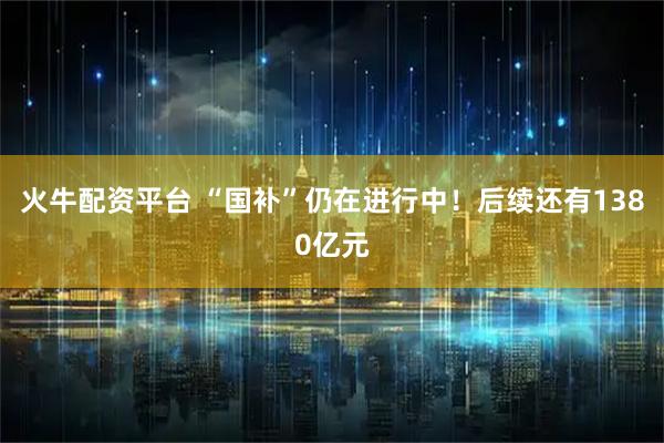 火牛配资平台 “国补”仍在进行中！后续还有1380亿元
