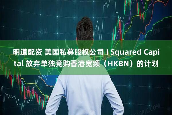 明道配资 美国私募股权公司 I Squared Capital 放弃单独竞购香港宽频（HKBN）的计划
