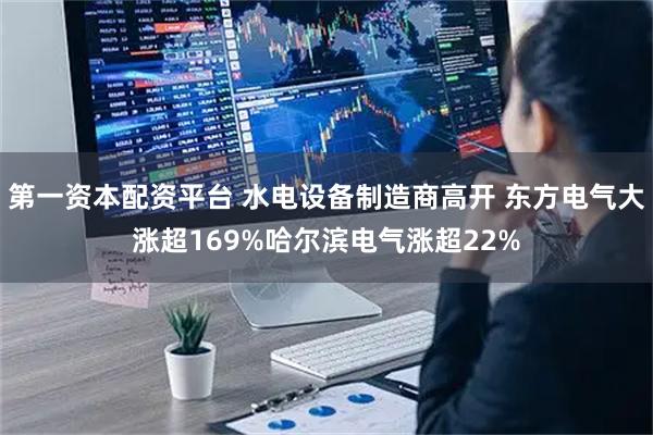 第一资本配资平台 水电设备制造商高开 东方电气大涨超169%哈尔滨电气涨超22%