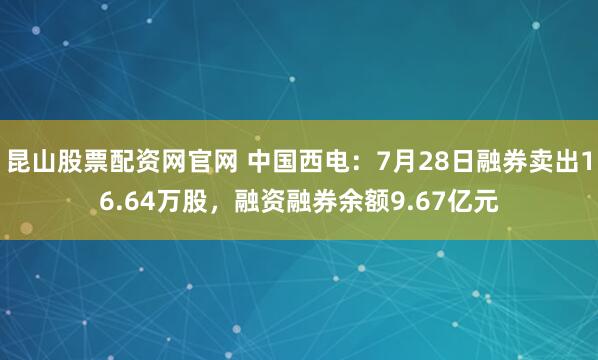 昆山股票配资网官网 中国西电：7月28日融券卖出16.64万股，融资融券余额9.67亿元