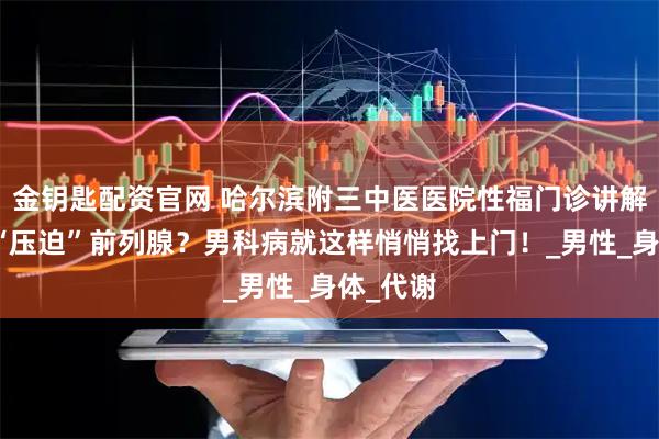 金钥匙配资官网 哈尔滨附三中医医院性福门诊讲解：久坐“压迫”前列腺？男科病就这样悄悄找上门！_男性_身体_代谢
