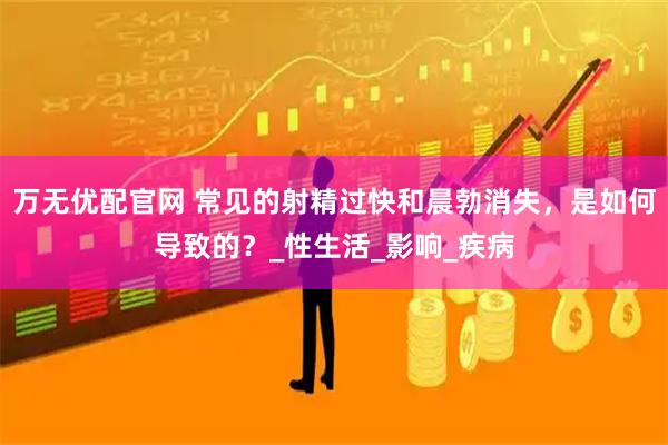 万无优配官网 常见的射精过快和晨勃消失，是如何导致的？_性生活_影响_疾病