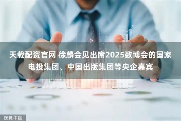 天载配资官网 徐麟会见出席2025数博会的国家电投集团、中国出版集团等央企嘉宾