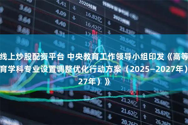 线上炒股配资平台 中央教育工作领导小组印发《高等教育学科专业设置调整优化行动方案（2025—2027年）》