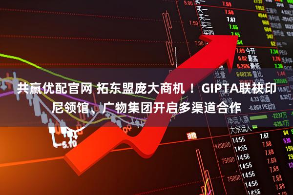 共赢优配官网 拓东盟庞大商机 ！GIPTA联袂印尼领馆、广物集团开启多渠道合作