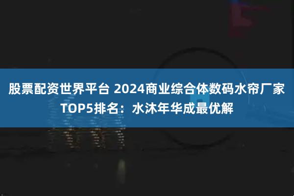 股票配资世界平台 2024商业综合体数码水帘厂家TOP5排名：水沐年华成最优解