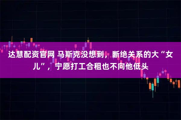 达慧配资官网 马斯克没想到，断绝关系的大“女儿”，宁愿打工合租也不向他低头